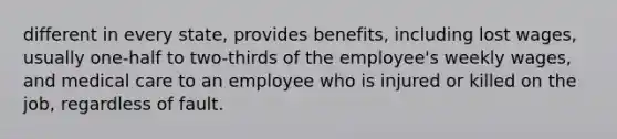 different in every state, provides benefits, including lost wages, usually one-half to two-thirds of the employee's weekly wages, and medical care to an employee who is injured or killed on the job, regardless of fault.