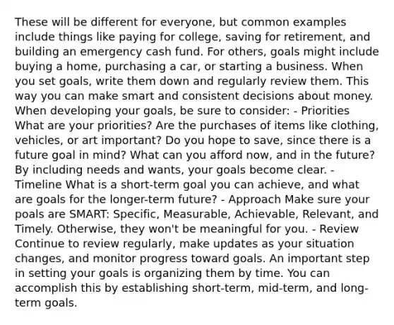 These will be different for everyone, but common examples include things like paying for college, saving for retirement, and building an emergency cash fund. For others, goals might include buying a home, purchasing a car, or starting a business. When you set goals, write them down and regularly review them. This way you can make smart and consistent decisions about money. When developing your goals, be sure to consider: - Priorities What are your priorities? Are the purchases of items like clothing, vehicles, or art important? Do you hope to save, since there is a future goal in mind? What can you afford now, and in the future? By including needs and wants, your goals become clear. - Timeline What is a short-term goal you can achieve, and what are goals for the longer-term future? - Approach Make sure your poals are SMART: Specific, Measurable, Achievable, Relevant, and Timely. Otherwise, they won't be meaningful for you. - Review Continue to review regularly, make updates as your situation changes, and monitor progress toward goals. An important step in setting your goals is organizing them by time. You can accomplish this by establishing short-term, mid-term, and long- term goals.