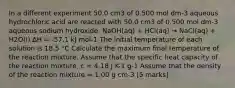 In a different experiment 50.0 cm3 of 0.500 mol dm-3 aqueous hydrochloric acid are reacted with 50.0 cm3 of 0.500 mol dm-3 aqueous sodium hydroxide. NaOH(aq) + HCl(aq) → NaCl(aq) + H2O(l) ΔH = -57.1 kJ mol-1 The initial temperature of each solution is 18.5 °C Calculate the maximum final temperature of the reaction mixture. Assume that the specific heat capacity of the reaction mixture, c = 4.18 J K-1 g-1 Assume that the density of the reaction mixture = 1.00 g cm-3 [5 marks]