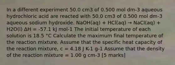 In a different experiment 50.0 cm3 of 0.500 mol dm-3 aqueous hydrochloric acid are reacted with 50.0 cm3 of 0.500 mol dm-3 aqueous sodium hydroxide. NaOH(aq) + HCl(aq) → NaCl(aq) + H2O(l) ΔH = -57.1 kJ mol-1 The initial temperature of each solution is 18.5 °C Calculate the maximum final temperature of the reaction mixture. Assume that the specific heat capacity of the reaction mixture, c = 4.18 J K-1 g-1 Assume that the density of the reaction mixture = 1.00 g cm-3 [5 marks]