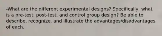 -What are the different experimental designs? Specifically, what is a pre-test, post-test, and control group design? Be able to describe, recognize, and illustrate the advantages/disadvantages of each.