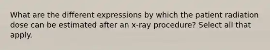 What are the different expressions by which the patient radiation dose can be estimated after an x-ray procedure? Select all that apply.