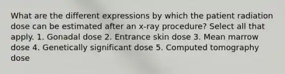 What are the different expressions by which the patient radiation dose can be estimated after an x-ray procedure? Select all that apply. 1. Gonadal dose 2. Entrance skin dose 3. Mean marrow dose 4. Genetically significant dose 5. Computed tomography dose