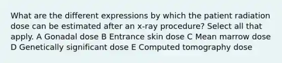 What are the different expressions by which the patient radiation dose can be estimated after an x-ray procedure? Select all that apply. A Gonadal dose B Entrance skin dose C Mean marrow dose D Genetically significant dose E Computed tomography dose