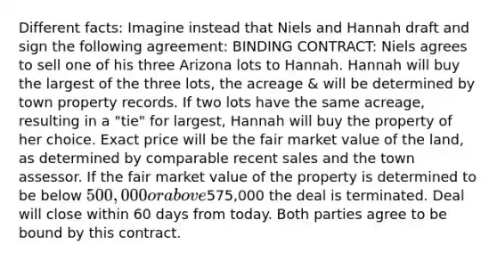 Different facts: Imagine instead that Niels and Hannah draft and sign the following agreement: BINDING CONTRACT: Niels agrees to sell one of his three Arizona lots to Hannah. Hannah will buy the largest of the three lots, the acreage & will be determined by town property records. If two lots have the same acreage, resulting in a "tie" for largest, Hannah will buy the property of her choice. Exact price will be the fair market value of the land, as determined by comparable recent sales and the town assessor. If the fair market value of the property is determined to be below 500,000 or above575,000 the deal is terminated. Deal will close within 60 days from today. Both parties agree to be bound by this contract.