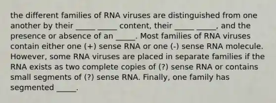 the different families of RNA viruses are distinguished from one another by their _____ _____ content, their _____ _____, and the presence or absence of an _____. Most families of RNA viruses contain either one (+) sense RNA or one (-) sense RNA molecule. However, some RNA viruses are placed in separate families if the RNA exists as two complete copies of (?) sense RNA or contains small segments of (?) sense RNA. Finally, one family has segmented _____.