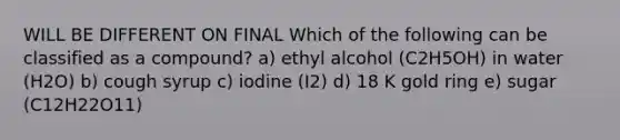 WILL BE DIFFERENT ON FINAL Which of the following can be classified as a compound? a) ethyl alcohol (C2H5OH) in water (H2O) b) cough syrup c) iodine (I2) d) 18 K gold ring e) sugar (C12H22O11)