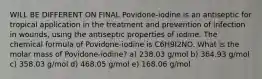 WILL BE DIFFERENT ON FINAL Povidone-iodine is an antiseptic for tropical application in the treatment and prevention of infection in wounds, using the antiseptic properties of iodine. The chemical formula of Povidone-iodine is C6H9I2NO. What is the molar mass of Povidone-iodine? a) 238.03 g/mol b) 364.93 g/mol c) 358.03 g/mol d) 468.05 g/mol e) 168.06 g/mol