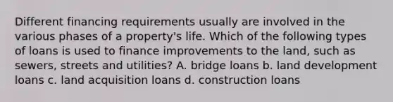 Different financing requirements usually are involved in the various phases of a property's life. Which of the following types of loans is used to finance improvements to the land, such as sewers, streets and utilities? A. bridge loans b. land development loans c. land acquisition loans d. construction loans