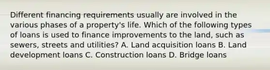 Different financing requirements usually are involved in the various phases of a property's life. Which of the following types of loans is used to finance improvements to the land, such as sewers, streets and utilities? A. Land acquisition loans B. Land development loans C. Construction loans D. Bridge loans