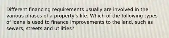 Different financing requirements usually are involved in the various phases of a property's life. Which of the following types of loans is used to finance improvements to the land, such as sewers, streets and utilities?