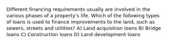 Different financing requirements usually are involved in the various phases of a property's life. Which of the following types of loans is used to finance improvements to the land, such as sewers, streets and utilities? A) Land acquisition loans B) Bridge loans C) Construction loans D) Land development loans