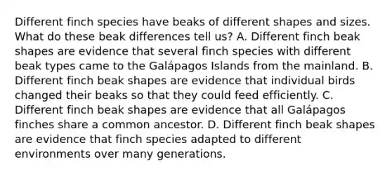 Different finch species have beaks of different shapes and sizes. What do these beak differences tell us? A. Different finch beak shapes are evidence that several finch species with different beak types came to the Galápagos Islands from the mainland. B. Different finch beak shapes are evidence that individual birds changed their beaks so that they could feed efficiently. C. Different finch beak shapes are evidence that all Galápagos finches share a common ancestor. D. Different finch beak shapes are evidence that finch species adapted to different environments over many generations.