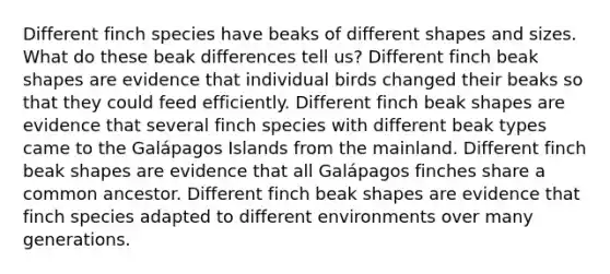 Different finch species have beaks of different shapes and sizes. What do these beak differences tell us? Different finch beak shapes are evidence that individual birds changed their beaks so that they could feed efficiently. Different finch beak shapes are evidence that several finch species with different beak types came to the Galápagos Islands from the mainland. Different finch beak shapes are evidence that all Galápagos finches share a common ancestor. Different finch beak shapes are evidence that finch species adapted to different environments over many generations.