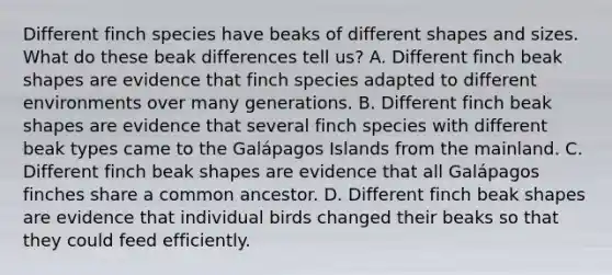 Different finch species have beaks of different shapes and sizes. What do these beak differences tell us? A. Different finch beak shapes are evidence that finch species adapted to different environments over many generations. B. Different finch beak shapes are evidence that several finch species with different beak types came to the Galápagos Islands from the mainland. C. Different finch beak shapes are evidence that all Galápagos finches share a common ancestor. D. Different finch beak shapes are evidence that individual birds changed their beaks so that they could feed efficiently.