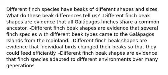 Different finch species have beaks of different shapes and sizes. What do these beak differences tell us? -Different finch beak shapes are evidence that all Galápagos finches share a common ancestor. -Different finch beak shapes are evidence that several finch species with different beak types came to the Galápagos Islands from the mainland. -Different finch beak shapes are evidence that individual birds changed their beaks so that they could feed efficiently. -Different finch beak shapes are evidence that finch species adapted to different environments over many generations