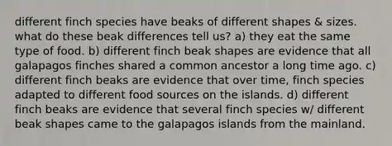 different finch species have beaks of different shapes & sizes. what do these beak differences tell us? a) they eat the same type of food. b) different finch beak shapes are evidence that all galapagos finches shared a common ancestor a long time ago. c) different finch beaks are evidence that over time, finch species adapted to different food sources on the islands. d) different finch beaks are evidence that several finch species w/ different beak shapes came to the galapagos islands from the mainland.