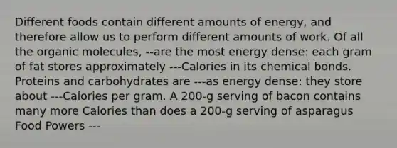 Different foods contain different amounts of energy, and therefore allow us to perform different amounts of work. Of all the organic molecules, --are the most energy dense: each gram of fat stores approximately ---Calories in its chemical bonds. Proteins and carbohydrates are ---as energy dense: they store about ---Calories per gram. A 200-g serving of bacon contains many more Calories than does a 200-g serving of asparagus Food Powers ---