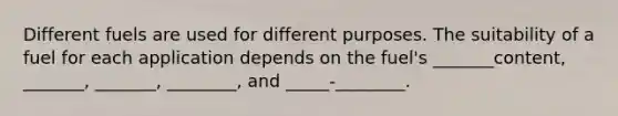 Different fuels are used for different purposes. The suitability of a fuel for each application depends on the fuel's _______content, _______, _______, ________, and _____-________.