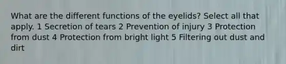 What are the different functions of the eyelids? Select all that apply. 1 Secretion of tears 2 Prevention of injury 3 Protection from dust 4 Protection from bright light 5 Filtering out dust and dirt