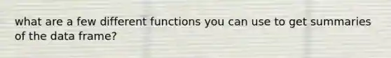 what are a few different functions you can use to get summaries of the data frame?