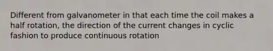 Different from galvanometer in that each time the coil makes a half rotation, the direction of the current changes in cyclic fashion to produce continuous rotation