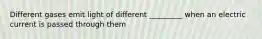 Different gases emit light of different _________ when an electric current is passed through them