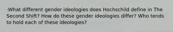 ·What different gender ideologies does Hochschild define in The Second Shift? How do these gender ideologies differ? Who tends to hold each of these ideologies?