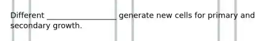 Different __________________ generate new cells for primary and secondary growth.