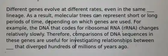 Different genes evolve at different rates, even in the same ___ lineage. As a result, molecular trees can represent short or long periods of time, depending on which genes are used. For example, the DNA that codes for ribosomal RNA (rRNA) changes relatively slowly. Therefore, comparisons of DNA sequences in these genes are useful for investigating relationships between ___ that diverged hundreds of millions of years ago.