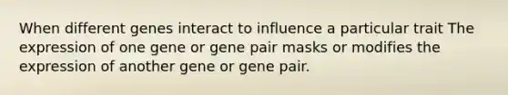 When different genes interact to influence a particular trait The expression of one gene or gene pair masks or modifies the expression of another gene or gene pair.