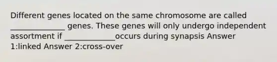 Different genes located on the same chromosome are called ______________ genes. These genes will only undergo independent assortment if _____________occurs during synapsis Answer 1:linked Answer 2:cross-over