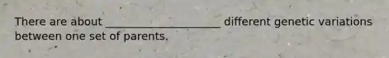 There are about _____________________ different genetic variations between one set of parents.