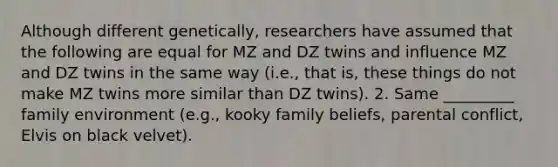 Although different genetically, researchers have assumed that the following are equal for MZ and DZ twins and influence MZ and DZ twins in the same way (i.e., that is, these things do not make MZ twins more similar than DZ twins). 2. Same _________ family environment (e.g., kooky family beliefs, parental conflict, Elvis on black velvet).