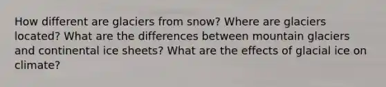 How different are glaciers from snow? Where are glaciers located? What are the differences between mountain glaciers and continental ice sheets? What are the effects of glacial ice on climate?