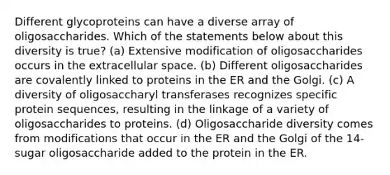 Different glycoproteins can have a diverse array of oligosaccharides. Which of the statements below about this diversity is true? (a) Extensive modification of oligosaccharides occurs in the extracellular space. (b) Different oligosaccharides are covalently linked to proteins in the ER and the Golgi. (c) A diversity of oligosaccharyl transferases recognizes specific protein sequences, resulting in the linkage of a variety of oligosaccharides to proteins. (d) Oligosaccharide diversity comes from modifications that occur in the ER and the Golgi of the 14-sugar oligosaccharide added to the protein in the ER.