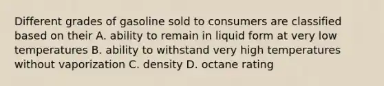 Different grades of gasoline sold to consumers are classified based on their A. ability to remain in liquid form at very low temperatures B. ability to withstand very high temperatures without vaporization C. density D. octane rating