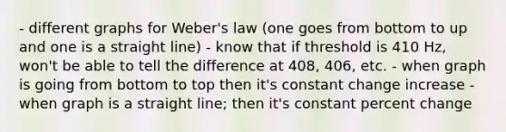 - different graphs for Weber's law (one goes from bottom to up and one is a straight line) - know that if threshold is 410 Hz, won't be able to tell the difference at 408, 406, etc. - when graph is going from bottom to top then it's constant change increase - when graph is a straight line; then it's constant percent change