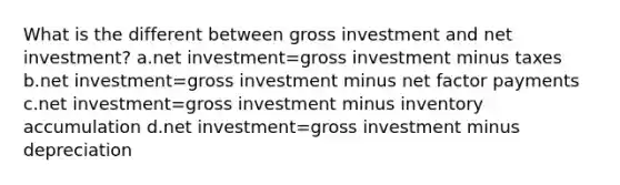 What is the different between gross investment and net investment? a.net investment=gross investment minus taxes b.net investment=gross investment minus net factor payments c.net investment=gross investment minus inventory accumulation d.net investment=gross investment minus depreciation