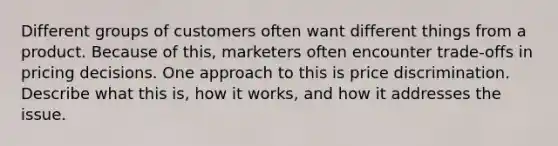 Different groups of customers often want different things from a product. Because of this, marketers often encounter trade-offs in pricing decisions. One approach to this is price discrimination. Describe what this is, how it works, and how it addresses the issue.