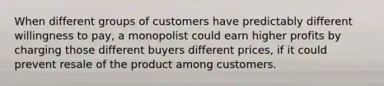 When different groups of customers have predictably different willingness to pay, a monopolist could earn higher profits by charging those different buyers different prices, if it could prevent resale of the product among customers.