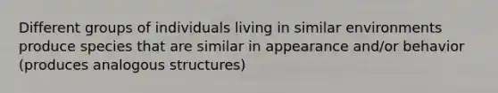 Different groups of individuals living in similar environments produce species that are similar in appearance and/or behavior (produces analogous structures)