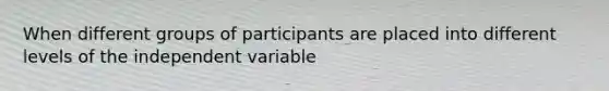 When different groups of participants are placed into different levels of the independent variable