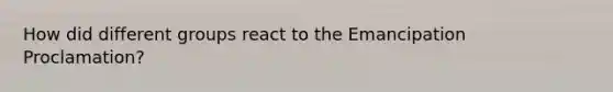 How did different groups react to the Emancipation Proclamation?