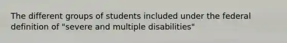 The different groups of students included under the federal definition of "severe and multiple disabilities"