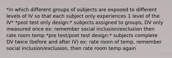 *in which different groups of subjects are exposed to different levels of IV so that each subject only experiences 1 level of the IV* *post test only design:* subjects assigned to groups, DV only measured once ex: remember social inclusion/exclusion then rate room temp *pre test/post test design:* subjects complete DV twice (before and after IV) ex: rate room of temp, remember social inclusion/exclusion, then rate room temp again