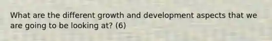 What are the different growth and development aspects that we are going to be looking at? (6)