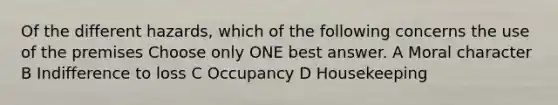 Of the different hazards, which of the following concerns the use of the premises Choose only ONE best answer. A Moral character B Indifference to loss C Occupancy D Housekeeping