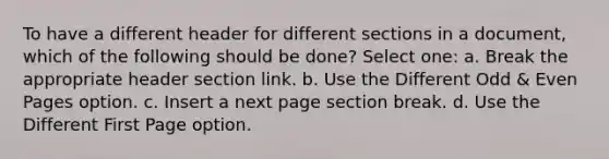 To have a different header for different sections in a document, which of the following should be done? Select one: a. Break the appropriate header section link. b. Use the Different Odd & Even Pages option. c. Insert a next page section break. d. Use the Different First Page option.