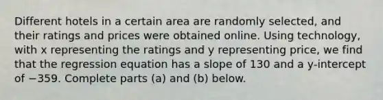 Different hotels in a certain area are randomly​ selected, and their ratings and prices were obtained online. Using​ technology, with x representing the ratings and y representing​ price, we find that the regression equation has a slope of 130 and a​ y-intercept of −359. Complete parts​ (a) and​ (b) below.